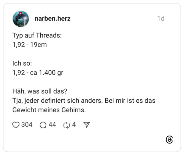 Typ auf Threads: 1,92 - 19cm Ich so: 1,92 - ca 1.400 gr Häh, was soll das? Tja, jeder definiert sich anders. Bei mir ist es das Gewicht meines Gehirns.