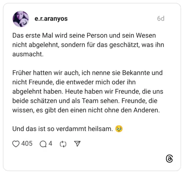 Das erste Mal wird seine Person und sein Wesen nicht abgelehnt, sondern für das geschätzt, was ihn ausmacht. Früher hatten wir auch, ich nenne sie Bekannte und nicht Freunde, die entweder mich oder ihn abgelehnt haben. Heute haben wir Freunde, die uns beide schätzen und als Team sehen. Freunde, die wissen, es gibt den einen nicht ohne den Anderen. Und das ist so verdammt heilsam. 🥹