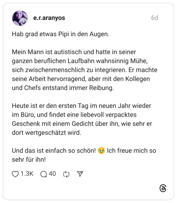 Hab grad etwas Pipi in den Augen. Mein Mann ist autistisch und hatte in seiner ganzen beruflichen Laufbahn wahnsinnig Mühe, sich zwischenmenschlich zu integrieren. Er machte seine Arbeit hervorragend, aber mit den Kollegen und Chefs entstand immer Reibung. Heute ist er den ersten Tag im neuen Jahr wieder im Büro, und findet eine liebevoll verpacktes Geschenk mit einem Gedicht über ihn, wie sehr er dort wertgeschätzt wird. Und das ist einfach so schön! 🥹 Ich freue mich so sehr für ihn!