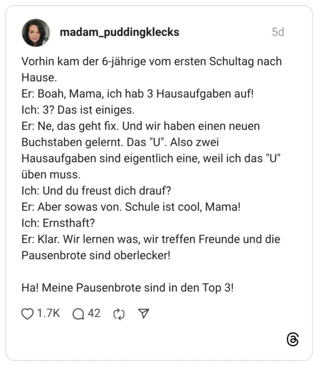 Vorhin kam der 6-jährige vom ersten Schultag nach Hause. Er: Boah, Mama, ich hab 3 Hausaufgaben auf! Ich: 3? Das ist einiges. Er: Ne, das geht fix. Und wir haben einen neuen Buchstaben gelernt. Das "U". Also zwei Hausaufgaben sind eigentlich eine, weil ich das "U" üben muss. Ich: Und du freust dich drauf? Er: Aber sowas von. Schule ist cool, Mama! Ich: Ernsthaft? Er: Klar. Wir lernen was, wir treffen Freunde und die Pausenbrote sind oberlecker! Ha! Meine Pausenbrote sind in den Top 3!