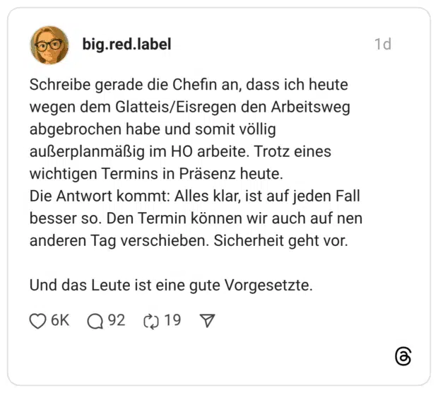 Schreibe gerade die Chefin an, dass ich heute wegen dem Glatteis/Eisregen den Arbeitsweg abgebrochen habe und somit völlig außerplanmäßig im HO arbeite. Trotz eines wichtigen Termins in Präsenz heute. Die Antwort kommt: Alles klar, ist auf jeden Fall besser so. Den Termin können wir auch auf nen anderen Tag verschieben. Sicherheit geht vor. Und das Leute ist eine gute Vorgesetzte.