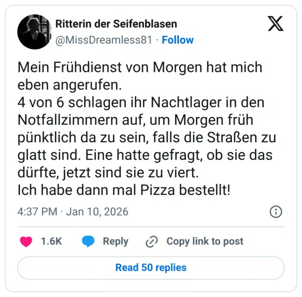 Mein Frühdienst von Morgen hat mich eben angerufen. 4 von 6 schlagen ihr Nachtlager in den Notfallzimmern auf, um Morgen früh pünktlich da zu sein, falls die Straßen zu glatt sind. Eine hatte gefragt, ob sie das dürfte, jetzt sind sie zu viert. Ich habe dann mal Pizza bestellt!