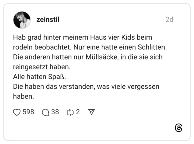 Hab grad hinter meinem Haus vier Kids beim rodeln beobachtet. Nur eine hatte einen Schlitten. Die anderen hatten nur Müllsäcke, in die sie sich reingesetzt haben. Alle hatten Spaß. Die haben das verstanden, was viele vergessen haben.
