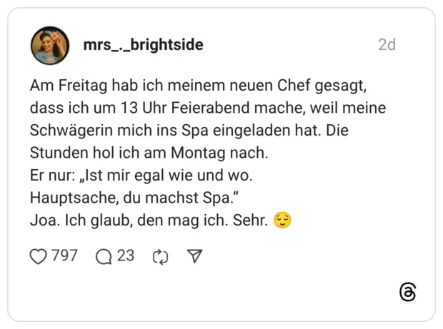 Am Freitag hab ich meinem neuen Chef gesagt, dass ich um 13 Uhr Feierabend mache, weil meine Schwägerin mich ins Spa eingeladen hat. Die Stunden hol ich am Montag nach. Er nur: „Ist mir egal wie und wo. Hauptsache, du machst Spa.“ Joa. Ich glaub, den mag ich. Sehr. 😌