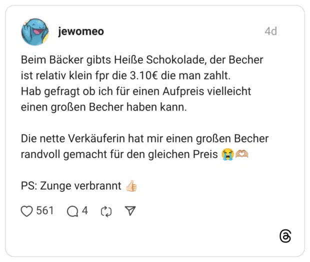 Beim Bäcker gibts Heiße Schokolade, der Becher ist relativ klein fpr die 3.10€ die man zahlt. Hab gefragt ob ich für einen Aufpreis vielleicht einen großen Becher haben kann. Die nette Verkäuferin hat mir einen großen Becher randvoll gemacht für den gleichen Preis 😭🫶🏼 PS: Zunge verbrannt 👍🏻