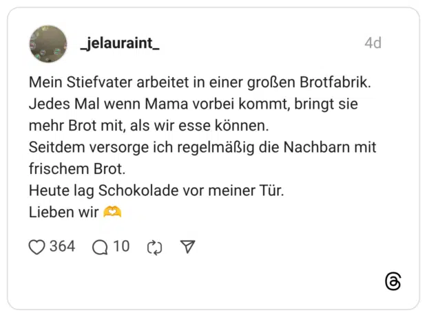 Mein Stiefvater arbeitet in einer großen Brotfabrik. Jedes Mal wenn Mama vorbei kommt, bringt sie mehr Brot mit, als wir esse können. Seitdem versorge ich regelmäßig die Nachbarn mit frischem Brot. Heute lag Schokolade vor meiner Tür. Lieben wir
