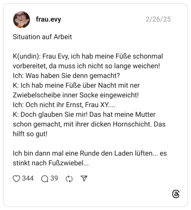 Situation auf Arbeit K(undin): Frau Evy, ich hab meine Füße schonmal vorbereitet, da muss ich nicht so lange weichen! Ich: Was haben Sie denn gemacht? K: Ich hab meine Füße über Nacht mit ner Zwiebelscheibe inner Socke eingeweicht! Ich: Och nicht ihr Ernst, Frau XY.... K: Doch glauben Sie mir! Das hat meine Mutter schon gemacht, mit ihrer dicken Hornschicht. Das hilft so gut! Ich bin dann mal eine Runde den Laden lüften... es stinkt nach Fußzwiebel..