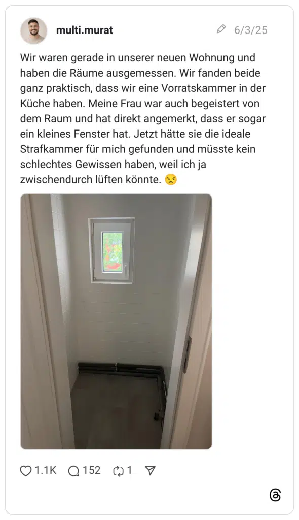 Wir waren gerade in unserer neuen Wohnung und haben die Räume ausgemessen. Wir fanden beide ganz praktisch, dass wir eine Vorratskammer in der Küche haben. Meine Frau war auch begeistert von dem Raum und hat direkt angemerkt, dass er sogar ein kleines Fenster hat. Jetzt hätte sie die ideale Strafkammer für mich gefunden und müsste kein schlechtes Gewissen haben, weil ich ja zwischendurch lüften könnte. 😒