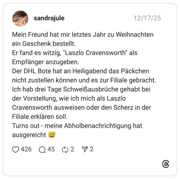 Mein Freund hat mir letztes Jahr zu Weihnachten ein Geschenk bestellt. Er fand es witzig, "Laszlo Cravensworth" als Empfänger anzugeben. Der DHL Bote hat an Heiligabend das Päckchen nicht zustellen können und es zur Filiale gebracht. Ich hab drei Tage Schweißausbrüche gehabt bei der Vorstellung, wie ich mich als Laszlo Cravensworth ausweisen oder den Scherz in der Filiale erklären soll. Turns out - meine Abholbenachrichtigung hat ausgereicht 😅