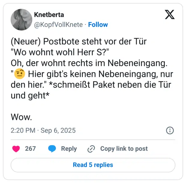 (Neuer) Postbote steht vor der Tür "Wo wohnt wohl Herr S?" Oh, der wohnt rechts im Nebeneingang. "🤨 Hier gibt's keinen Nebeneingang, nur den hier." *schmeißt Paket neben die Tür und geht* Wow.