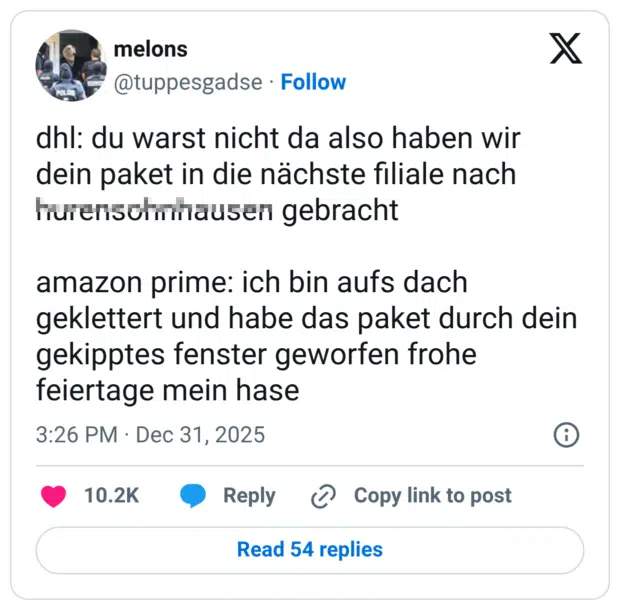 dhl: du warst nicht da also haben wir dein paket in die nächste filiale nach hurensohnhausen gebracht amazon prime: ich bin aufs dach geklettert und habe das paket durch dein gekipptes fenster geworfen frohe feiertage mein hase