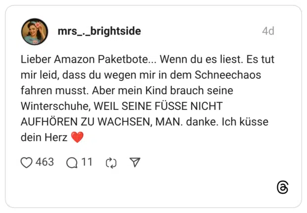 Lieber Amazon Paketbote... Wenn du es liest. Es tut mir leid, dass du wegen mir in dem Schneechaos fahren musst. Aber mein Kind brauch seine Winterschuhe, WEIL SEINE FÜSSE NICHT AUFHÖREN ZU WACHSEN, MAN. danke. Ich küsse dein Herz ❤️