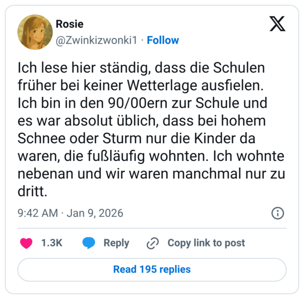 Ich lese hier ständig, dass die Schulen früher bei keiner Wetterlage ausfielen. Ich bin in den 90/00ern zur Schule und es war absolut üblich, dass bei hohem Schnee oder Sturm nur die Kinder da waren, die fußläufig wohnten. Ich wohnte nebenan und wir waren manchmal nur zu dritt.