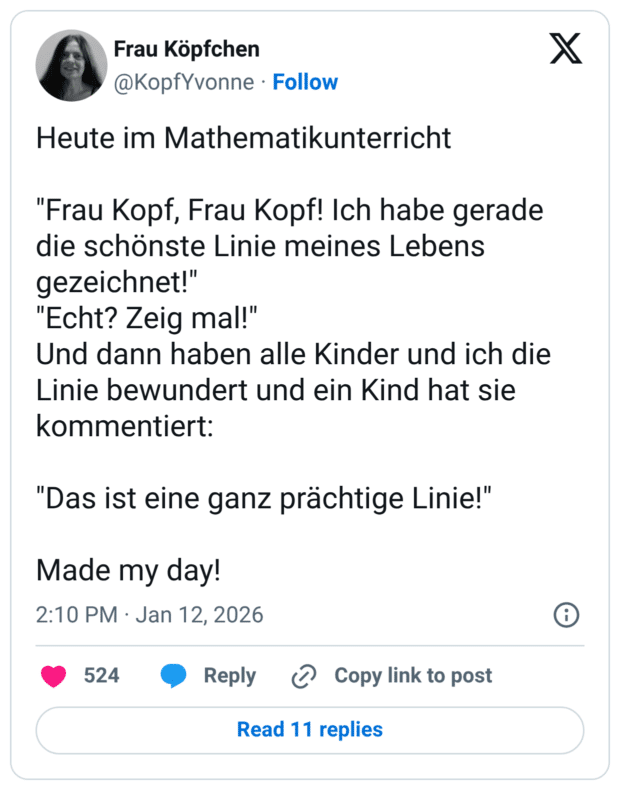 Heute im Mathematikunterricht "Frau Kopf, Frau Kopf! Ich habe gerade die schönste Linie meines Lebens gezeichnet!" "Echt? Zeig mal!" Und dann haben alle Kinder und ich die Linie bewundert und ein Kind hat sie kommentiert: "Das ist eine ganz prächtige Linie!" Made my day!