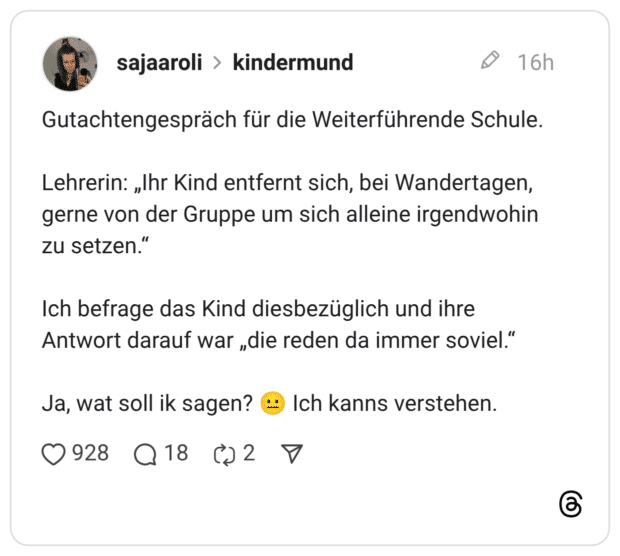 Gutachtengespräch für die Weiterführende Schule. Lehrerin: „Ihr Kind entfernt sich, bei Wandertagen, gerne von der Gruppe um sich alleine irgendwohin zu setzen.“ Ich befrage das Kind diesbezüglich und ihre Antwort darauf war „die reden da immer soviel.“ Ja, wat soll ik sagen? 😐 Ich kanns verstehen.