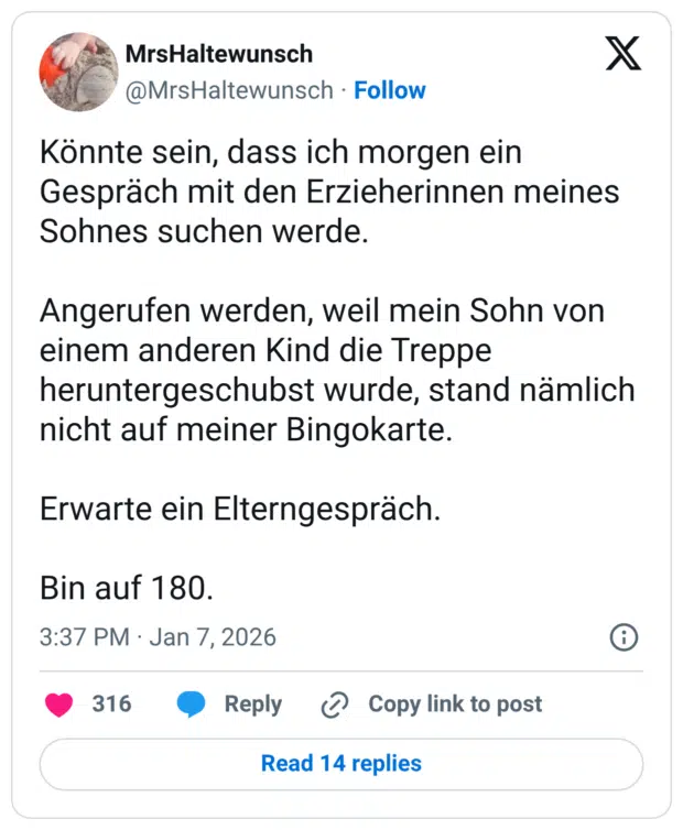 Könnte sein, dass ich morgen ein Gespräch mit den Erzieherinnen meines Sohnes suchen werde. Angerufen werden, weil mein Sohn von einem anderen Kind die Treppe heruntergeschubst wurde, stand nämlich nicht auf meiner Bingokarte. Erwarte ein Elterngespräch. Bin auf 180.