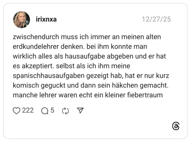 zwischendurch muss ich immer an meinen alten erdkundelehrer denken. bei ihm konnte man wirklich alles als hausaufgabe abgeben und er hat es akzeptiert. selbst als ich ihm meine spanischhausaufgaben gezeigt hab, hat er nur kurz komisch geguckt und dann sein häkchen gemacht. manche lehrer waren echt ein kleiner fiebertraum