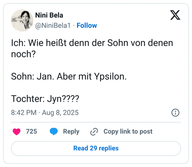 Ich: Wie heißt denn der Sohn von denen noch? Sohn: Jan. Aber mit Ypsilon. Tochter: Jyn????