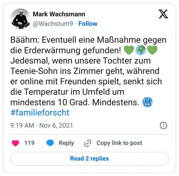 Bäähm: Eventuell eine Maßnahme gegen die Erderwärmung gefunden! Jedesmal, wenn unsere Tochter zum Teenie-Sohn ins Zimmer geht, während er online mit Freunden spielt, senkt sich die Temperatur im Umfeld um mindestens 10 Grad. Mindestens.