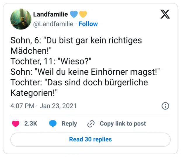 Sohn, 6: "Du bist gar kein richtiges Mädchen!" Tochter, 11: "Wieso?" Sohn: "Weil du keine Einhörner magst!" Tochter: "Das sind doch bürgerliche Kategorien!"