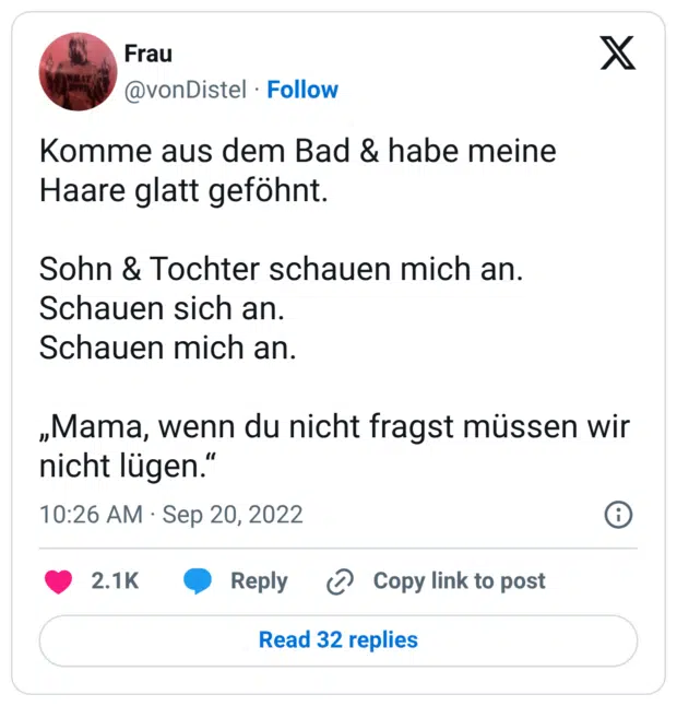 Komme aus dem Bad & habe meine Haare glatt geföhnt. Sohn & Tochter schauen mich an. Schauen sich an. Schauen mich an. „Mama, wenn du nicht fragst müssen wir nicht lügen."