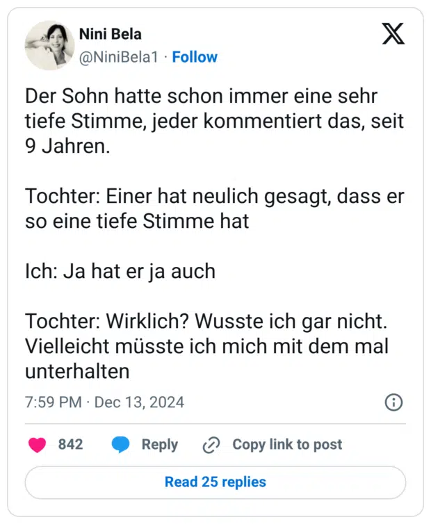 Der Sohn hatte schon immer eine sehr tiefe Stimme, jeder kommentiert das, seit 9 Jahren. Tochter: Einer hat neulich gesagt, dass er so eine tiefe Stimme hat Ich: Ja hat er ja auch Tochter: Wirklich? Wusste ich gar nicht. Vielleicht müsste ich mich mit dem mal unterhalten