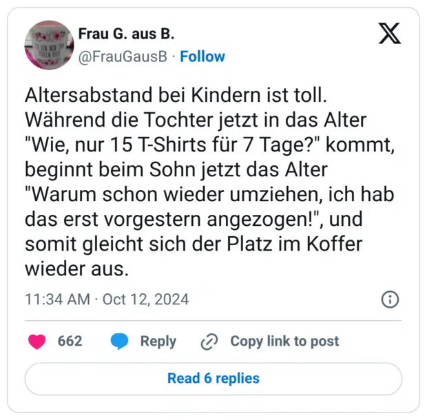 Altersabstand bei Kindern ist toll. Während die Tochter jetzt in das Alter "Wie, nur 15 T-Shirts für 7 Tage?" kommt, beginnt beim Sohn jetzt das Alter "Warum schon wieder umziehen, ich hab das erst vorgestern angezogen!", und somit gleicht sich der Platz im Koffer wieder aus.