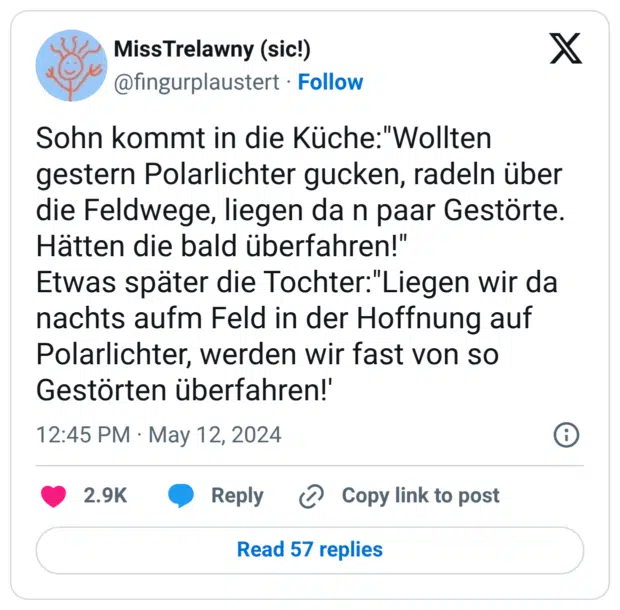 Sohn kommt in die Küche:"Wollten gestern Polarlichter gucken, radeln über die Feldwege, liegen da n paar Gestörte. Hätten die bald überfahren!" Etwas später die Tochter:"Liegen wir da nachts aufm Feld in der Hoffnung auf Polarlichter, werden wir fast von so Gestörten überfahren!'