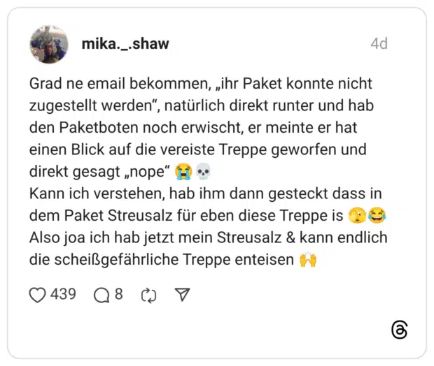 Grad ne email bekommen, „ihr Paket konnte nicht zugestellt werden“, natürlich direkt runter und hab den Paketboten noch erwischt, er meinte er hat einen Blick auf die vereiste Treppe geworfen und direkt gesagt „nope“ 😭💀 Kann ich verstehen, hab ihm dann gesteckt dass in dem Paket Streusalz für eben diese Treppe is 🫣😂 Also joa ich hab jetzt mein Streusalz & kann endlich die scheißgefährliche Treppe enteisen 🙌