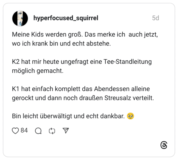 Meine Kids werden groß. Das merke ich auch jetzt, wo ich krank bin und echt abstehe. K2 hat mir heute ungefragt eine Tee-Standleitung möglich gemacht. K1 hat einfach komplett das Abendessen alleine gerockt und dann noch draußen Streusalz verteilt. Bin leicht überwältigt und echt dankbar. 🥹