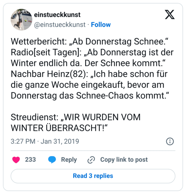 Wetterbericht: „Ab Donnerstag Schnee.“ Radio[seit Tagen]: „Ab Donnerstag ist der Winter endlich da. Der Schnee kommt.“ Nachbar Heinz(82): „Ich habe schon für die ganze Woche eingekauft, bevor am Donnerstag das Schnee-Chaos kommt.“ Streudienst: „WIR WURDEN VOM WINTER ÜBERRASCHT!“