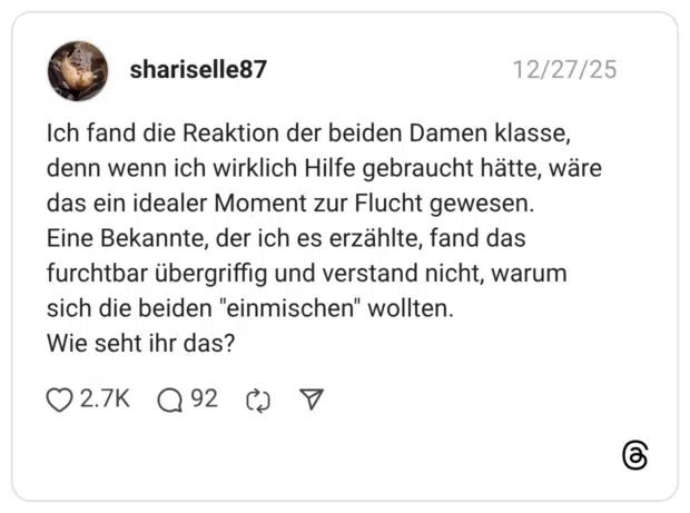 Ich fand die Reaktion der beiden Damen klasse, denn wenn ich wirklich Hilfe gebraucht hätte, wäre das ein idealer Moment zur Flucht gewesen. Eine Bekannte, der ich es erzählte, fand das furchtbar übergriffig und verstand nicht, warum sich die beiden "einmischen" wollten. Wie seht ihr das?