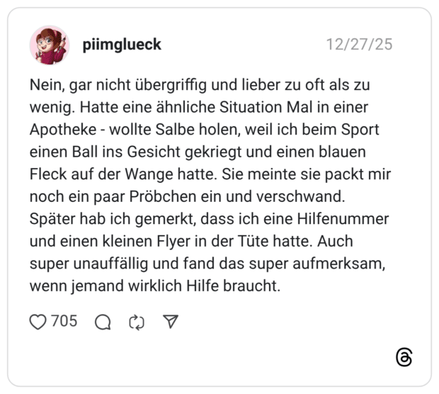 Nein, gar nicht übergriffig und lieber zu oft als zu wenig. Hatte eine ähnliche Situation Mal in einer Apotheke - wollte Salbe holen, weil ich beim Sport einen Ball ins Gesicht gekriegt und einen blauen Fleck auf der Wange hatte. Sie meinte sie packt mir noch ein paar Pröbchen ein und verschwand. Später hab ich gemerkt, dass ich eine Hilfenummer und einen kleinen Flyer in der Tüte hatte. Auch super unauffällig und fand das super aufmerksam, wenn jemand wirklich Hilfe braucht.
