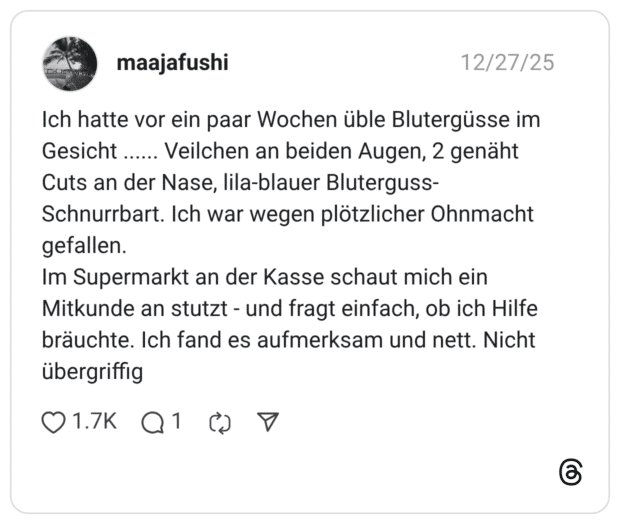 Ich hatte vor ein paar Wochen üble Blutergüsse im Gesicht ...... Veilchen an beiden Augen, 2 genäht Cuts an der Nase, lila-blauer Bluterguss- Schnurrbart. Ich war wegen plötzlicher Ohnmacht gefallen. Im Supermarkt an der Kasse schaut mich ein Mitkunde an stutzt - und fragt einfach, ob ich Hilfe bräuchte. Ich fand es aufmerksam und nett. Nicht übergriffig