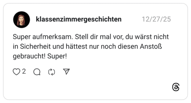 Super aufmerksam. Stell dir mal vor, du wärst nicht in Sicherheit und hättest nur noch diesen Anstoß gebraucht! Super!
