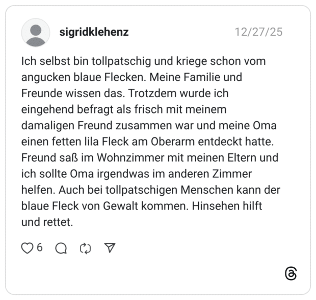 Ich selbst bin tollpatschig und kriege schon vom angucken blaue Flecken. Meine Familie und Freunde wissen das. Trotzdem wurde ich eingehend befragt als frisch mit meinem damaligen Freund zusammen war und meine Oma einen fetten lila Fleck am Oberarm entdeckt hatte. Freund saß im Wohnzimmer mit meinen Eltern und ich sollte Oma irgendwas im anderen Zimmer helfen. Auch bei tollpatschigen Menschen kann der blaue Fleck von Gewalt kommen. Hinsehen hilft und rettet.