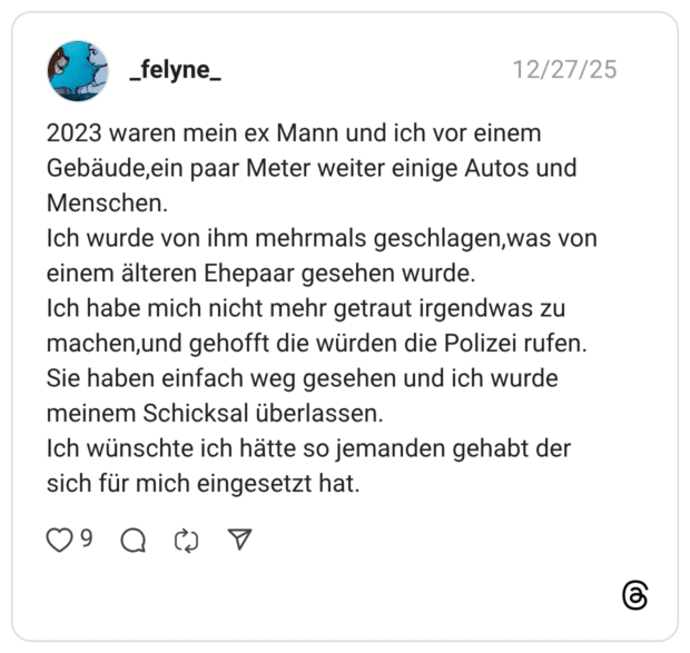 2023 waren mein ex Mann und ich vor einem Gebäude,ein paar Meter weiter einige Autos und Menschen. Ich wurde von ihm mehrmals geschlagen,was von einem älteren Ehepaar gesehen wurde. Ich habe mich nicht mehr getraut irgendwas zu machen,und gehofft die würden die Polizei rufen. Sie haben einfach weg gesehen und ich wurde meinem Schicksal überlassen. Ich wünschte ich hätte so jemanden gehabt der sich für mich eingesetzt hat.