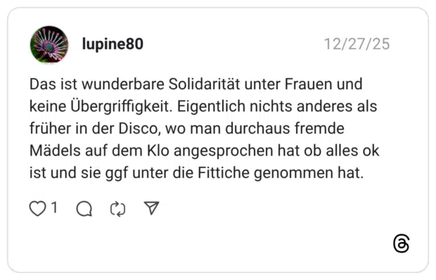 Das ist wunderbare Solidarität unter Frauen und keine Übergriffigkeit. Eigentlich nichts anderes als früher in der Disco, wo man durchaus fremde Mädels auf dem Klo angesprochen hat ob alles ok ist und sie ggf unter die Fittiche genommen hat.