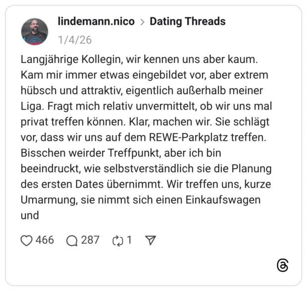 Langjährige Kollegin, wir kennen uns aber kaum. Kam mir immer etwas eingebildet vor, aber extrem hübsch und attraktiv, eigentlich außerhalb meiner Liga. Fragt mich relativ unvermittelt, ob wir uns mal privat treffen können. Klar, machen wir. Sie schlägt vor, dass wir uns auf dem REWE-Parkplatz treffen. Bisschen weirder Treffpunkt, aber ich bin beeindruckt, wie selbstverständlich sie die Planung des ersten Dates übernimmt. Wir treffen uns, kurze Umarmung, sie nimmt sich einen Einkaufswagen und 1 / 6