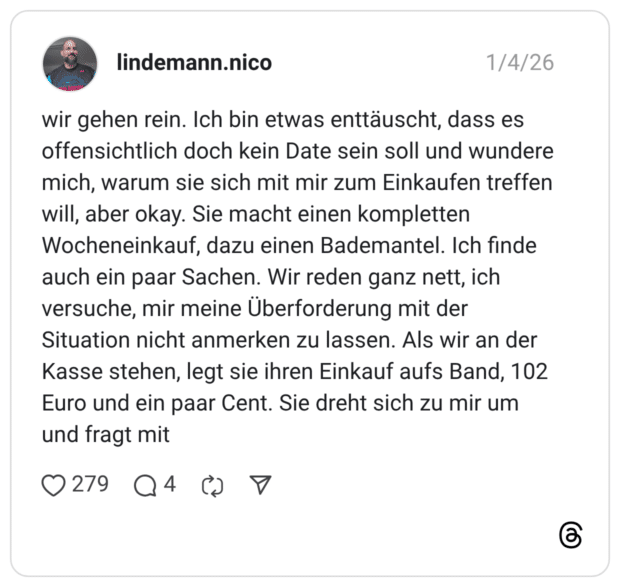 wir gehen rein. Ich bin etwas enttäuscht, dass es offensichtlich doch kein Date sein soll und wundere mich, warum sie sich mit mir zum Einkaufen treffen will, aber okay. Sie macht einen kompletten Wocheneinkauf, dazu einen Bademantel. Ich finde auch ein paar Sachen. Wir reden ganz nett, ich versuche, mir meine Überforderung mit der Situation nicht anmerken zu lassen. Als wir an der Kasse stehen, legt sie ihren Einkauf aufs Band, 102 Euro und ein paar Cent. Sie dreht sich zu mir um und fragt mit 2 / 6