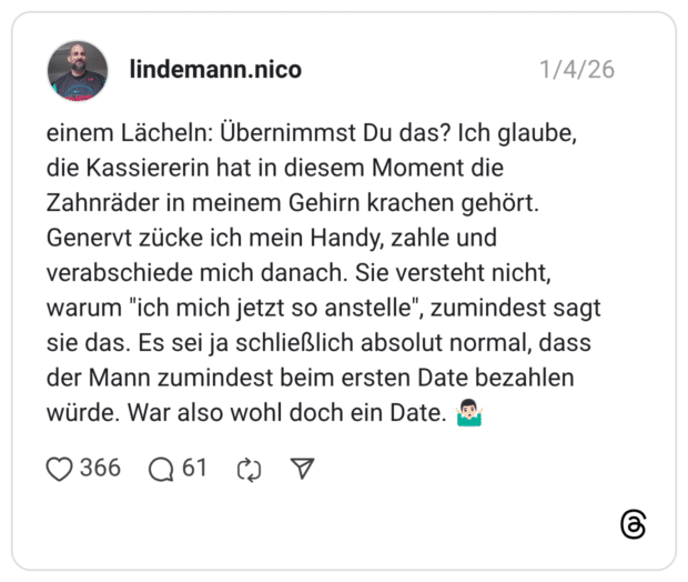 einem Lächeln: Übernimmst Du das? Ich glaube, die Kassiererin hat in diesem Moment die Zahnräder in meinem Gehirn krachen gehört. Genervt zücke ich mein Handy, zahle und verabschiede mich danach. Sie versteht nicht, warum "ich mich jetzt so anstelle", zumindest sagt sie das. Es sei ja schließlich absolut normal, dass der Mann zumindest beim ersten Date bezahlen würde. War also wohl doch ein Date. 🤷🏻‍♂️ 3 / 6