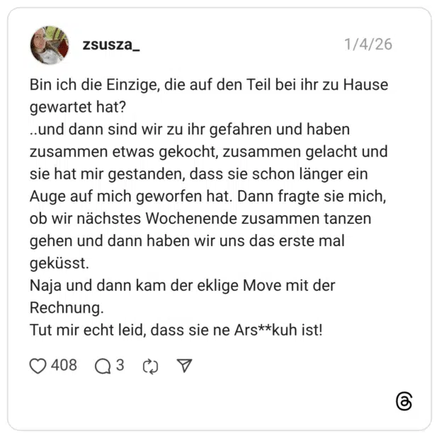 Bin ich die Einzige, die auf den Teil bei ihr zu Hause gewartet hat? ..und dann sind wir zu ihr gefahren und haben zusammen etwas gekocht, zusammen gelacht und sie hat mir gestanden, dass sie schon länger ein Auge auf mich geworfen hat. Dann fragte sie mich, ob wir nächstes Wochenende zusammen tanzen gehen und dann haben wir uns das erste mal geküsst. Naja und dann kam der eklige Move mit der Rechnung. Tut mir echt leid, dass sie ne Ars**kuh ist!