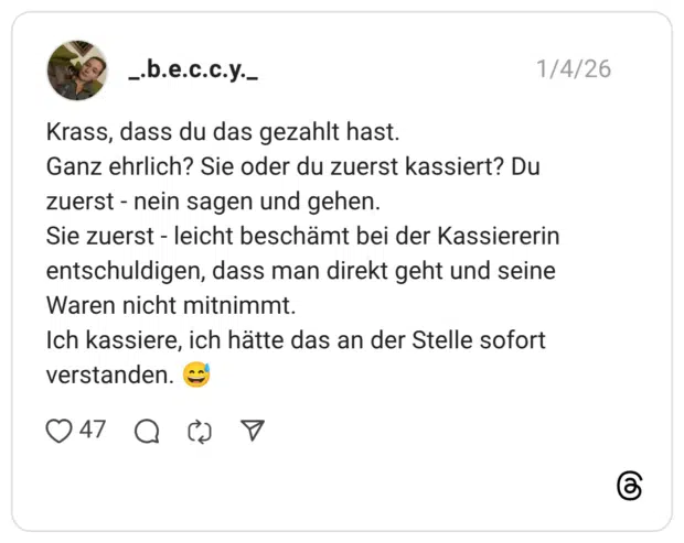 Krass, dass du das gezahlt hast. Ganz ehrlich? Sie oder du zuerst kassiert? Du zuerst - nein sagen und gehen. Sie zuerst - leicht beschämt bei der Kassiererin entschuldigen, dass man direkt geht und seine Waren nicht mitnimmt. Ich kassiere, ich hätte das an der Stelle sofort verstanden. 😅