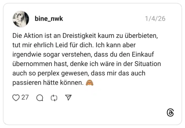 Die Aktion ist an Dreistigkeit kaum zu überbieten, tut mir ehrlich Leid für dich. Ich kann aber irgendwie sogar verstehen, dass du den Einkauf übernommen hast, denke ich wäre in der Situation auch so perplex gewesen, dass mir das auch passieren hätte können. 🙈