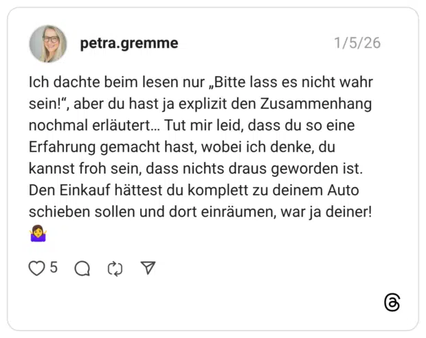 Ich dachte beim lesen nur „Bitte lass es nicht wahr sein!“, aber du hast ja explizit den Zusammenhang nochmal erläutert… Tut mir leid, dass du so eine Erfahrung gemacht hast, wobei ich denke, du kannst froh sein, dass nichts draus geworden ist. Den Einkauf hättest du komplett zu deinem Auto schieben sollen und dort einräumen, war ja deiner! 🤷‍♀️