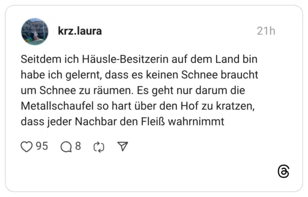 Seitdem ich Häusle-Besitzerin auf dem Land bin habe ich gelernt, dass es keinen Schnee braucht um Schnee zu räumen. Es geht nur darum die Metallschaufel so hart über den Hof zu kratzen, dass jeder Nachbar den Fleiß wahrnimmt