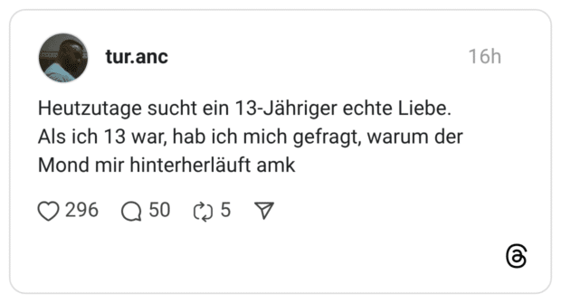 Heutzutage sucht ein 13-Jähriger echte Liebe. Als ich 13 war, hab ich mich gefragt, warum der Mond mir hinterherläuft a
