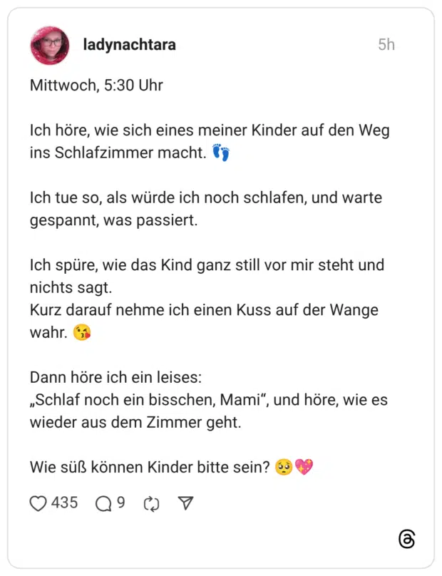 ch höre, wie sich eines meiner Kinder auf den Weg ins Schlafzimmer macht. * Ich tue so, als würde ich noch schlafen, und warte gespannt, was passiert. Ich spüre, wie das Kind ganz still vor mir steht und nichts sagt. Kurz darauf nehme ich einen Kuss auf der Wange wahr. Dann höre ich ein leises: „Schlaf noch ein bisschen, Mami", und höre, wie es wieder aus dem Zimmer geht. Wie süß können Kinder bitte sein?