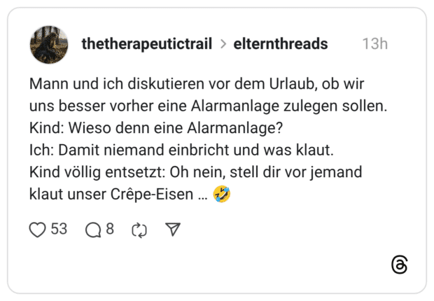 Mann und ich diskutieren vor dem Urlaub, ob wir uns besser vorher eine Alarmanlage zulegen sollen. Kind: Wieso denn eine Alarmanlage? Ich: Damit niemand einbricht und was klaut. Kind völlig entsetzt: Oh nein, stell dir vor jemand klaut unser Crêpe-Eisen ..