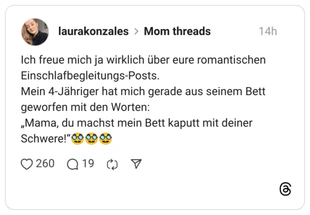 Ich freue mich ja wirklich über eure romantischen Einschlafbegleitungs-Posts. Mein 4-Jähriger hat mich gerade aus seinem Bett geworfen mit den Worten: „Mama, du machst mein Bett kaputt mit deiner Schwere!"